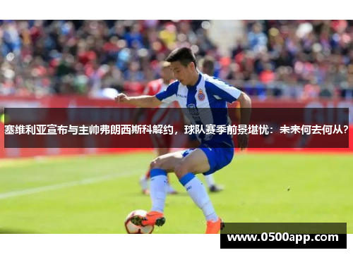 塞维利亚宣布与主帅弗朗西斯科解约，球队赛季前景堪忧：未来何去何从？
