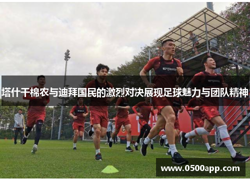 塔什干棉农与迪拜国民的激烈对决展现足球魅力与团队精神
